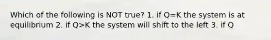 Which of the following is NOT true? 1. if Q=K the system is at equilibrium 2. if Q>K the system will shift to the left 3. if Q<K the system will shift to the right 4. adding more product at equilibrium will shift the rxn to the right 5. adding heat to an endothermic rxn will shift the rxn to the right