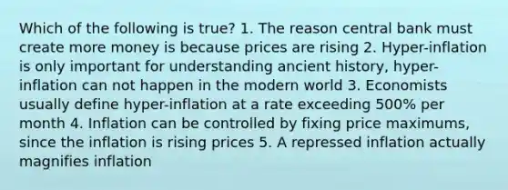 Which of the following is true? 1. The reason central bank must create more money is because prices are rising 2. Hyper-inflation is only important for understanding ancient history, hyper-inflation can not happen in the modern world 3. Economists usually define hyper-inflation at a rate exceeding 500% per month 4. Inflation can be controlled by fixing price maximums, since the inflation is rising prices 5. A repressed inflation actually magnifies inflation