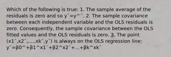 Which of the following is true: 1. The sample average of the residuals is zero and so y¯=y^¯. 2. The sample covariance between each independent variable and the OLS residuals is zero. Consequently, the sample covariance between the OLS fitted values and the OLS residuals is zero. 3. The point (x1¯,x2¯,....,xk¯,y¯) is always on the OLS regression line: y¯=β0^+β1^x1¯+β2^x2¯+...+βk^xk¯