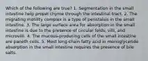 Which of the following are true? 1. Segmentation in the small intestine help propel chyme through the intestinal tract. 2. The migrating motility complex is a type of peristalsis in the small intestine. 3. The large surface area for absorption in the small intestine is due to the presence of circular folds, villi, and microvilli. 4. The mucous-producing cells of the small intestine are paneth cells. 5. Most long-chain fatty acid in monoglyceride absorption in the small intestine requires the presence of bile salts.