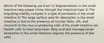 Which of the following are true? 1) Segmentations in the small intestine help propel chime through the intestinal tract 2) The migrating motility complex is a type of peristalsis in the small intestine 3) The large surface area for absorption in the small intestine is due to the presence of circular folds, villi, and microvilli 4) the mucus-producing cells of the small intestine are Paneth cells 5) most lung-chain fatty acid and monoglyceride absorption in the small intestine requires the presence of bile salts