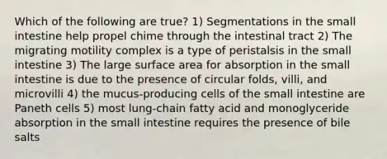 Which of the following are true? 1) Segmentations in the small intestine help propel chime through the intestinal tract 2) The migrating motility complex is a type of peristalsis in the small intestine 3) The large surface area for absorption in the small intestine is due to the presence of circular folds, villi, and microvilli 4) the mucus-producing cells of the small intestine are Paneth cells 5) most lung-chain fatty acid and monoglyceride absorption in the small intestine requires the presence of bile salts