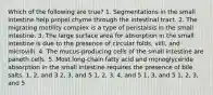 Which of the following are true? 1. Segmentations in the small intestine help propel chyme through the intestinal tract. 2. The migrating motility complex is a type of peristalsis in the small intestine. 3. The large surface area for absorption in the small intestine is due to the presence of circular folds, villi, and microvilli. 4. The mucus-producing cells of the small intestine are paneth cells. 5. Most long-chain fatty acid and monoglyceride absorption in the small intestine requires the presence of bile salts. 1, 2, and 3 2, 3, and 5 1, 2, 3, 4, and 5 1, 3, and 5 1, 2, 3, and 5