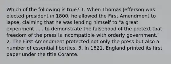 Which of the following is true? 1. When Thomas Jefferson was elected president in 1800, he allowed the First Amendment to lapse, claiming that he was lending himself to "a great experiment . . . to demonstrate the falsehood of the pretext that freedom of the press is incompatible with orderly government." 2. The First Amendment protected not only the press but also a number of essential liberties. 3. In 1621, England printed its first paper under the title Corante.