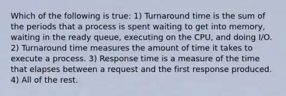 Which of the following is true: 1) Turnaround time is the sum of the periods that a process is spent waiting to get into memory, waiting in the ready queue, executing on the CPU, and doing I/O. 2) Turnaround time measures the amount of time it takes to execute a process. 3) Response time is a measure of the time that elapses between a request and the first response produced. 4) All of the rest.