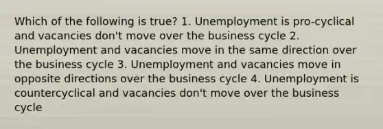 Which of the following is true? 1. Unemployment is pro-cyclical and vacancies don't move over the business cycle 2. Unemployment and vacancies move in the same direction over the business cycle 3. Unemployment and vacancies move in opposite directions over the business cycle 4. Unemployment is countercyclical and vacancies don't move over the business cycle