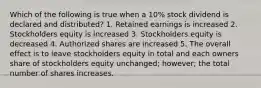 Which of the following is true when a 10% stock dividend is declared and distributed? 1. Retained earnings is increased 2. Stockholders equity is increased 3. Stockholders equity is decreased 4. Authorized shares are increased 5. The overall effect is to leave stockholders equity in total and each owners share of stockholders equity unchanged; however; the total number of shares increases.