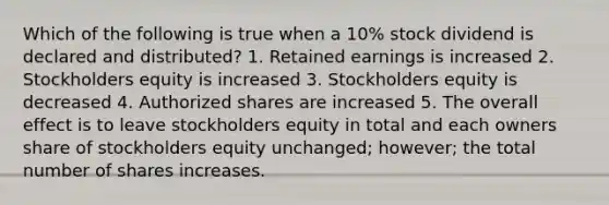 Which of the following is true when a 10% stock dividend is declared and distributed? 1. Retained earnings is increased 2. Stockholders equity is increased 3. Stockholders equity is decreased 4. Authorized shares are increased 5. The overall effect is to leave stockholders equity in total and each owners share of stockholders equity unchanged; however; the total number of shares increases.