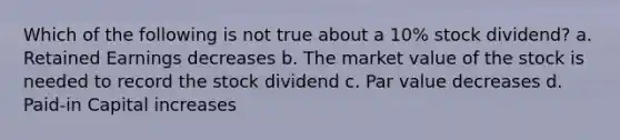 Which of the following is not true about a 10% stock dividend? a. Retained Earnings decreases b. The market value of the stock is needed to record the stock dividend c. Par value decreases d. Paid-in Capital increases