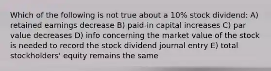 Which of the following is not true about a 10% stock dividend: A) retained earnings decrease B) paid-in capital increases C) par value decreases D) info concerning the market value of the stock is needed to record the stock dividend journal entry E) total stockholders' equity remains the same