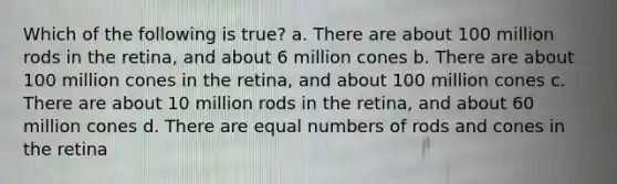 Which of the following is true? a. There are about 100 million rods in the retina, and about 6 million cones b. There are about 100 million cones in the retina, and about 100 million cones c. There are about 10 million rods in the retina, and about 60 million cones d. There are equal numbers of rods and cones in the retina