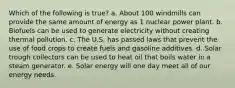 Which of the following is true? a. About 100 windmills can provide the same amount of energy as 1 nuclear power plant. b. Biofuels can be used to generate electricity without creating thermal pollution. c. The U.S. has passed laws that prevent the use of food crops to create fuels and gasoline additives. d. Solar trough collectors can be used to heat oil that boils water in a steam generator. e. Solar energy will one day meet all of our energy needs.