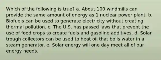 Which of the following is true? a. About 100 windmills can provide the same amount of energy as 1 nuclear power plant. b. Biofuels can be used to generate electricity without creating thermal pollution. c. The U.S. has passed laws that prevent the use of food crops to create fuels and gasoline additives. d. Solar trough collectors can be used to heat oil that boils water in a steam generator. e. Solar energy will one day meet all of our energy needs.