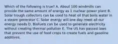 Which of the following is true? A. About 100 windmills can provide the same amount of energy as 1 nuclear power plant B. Solar trough collectors can be used to heat oil that boils water in a steam generator C. Solar energy will one day meet all our energy needs D. Biofuels can be used to generate electricity without creating thermal pollution E. The US has passed laws that prevent the use of food crops to create fuels and gasoline additives.