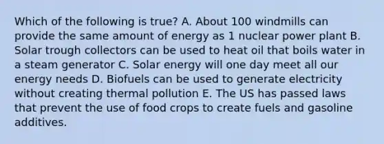 Which of the following is true? A. About 100 windmills can provide the same amount of energy as 1 nuclear power plant B. Solar trough collectors can be used to heat oil that boils water in a steam generator C. Solar energy will one day meet all our energy needs D. Biofuels can be used to generate electricity without creating thermal pollution E. The US has passed laws that prevent the use of food crops to create fuels and gasoline additives.