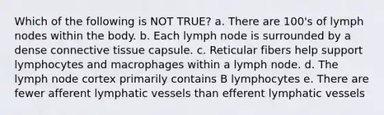 Which of the following is NOT TRUE? a. There are 100's of lymph nodes within the body. b. Each lymph node is surrounded by a dense connective tissue capsule. c. Reticular fibers help support lymphocytes and macrophages within a lymph node. d. The lymph node cortex primarily contains B lymphocytes e. There are fewer afferent lymphatic vessels than efferent lymphatic vessels