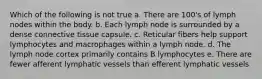 Which of the following is not true a. There are 100's of lymph nodes within the body. b. Each lymph node is surrounded by a dense connective tissue capsule. c. Reticular fibers help support lymphocytes and macrophages within a lymph node. d. The lymph node cortex primarily contains B lymphocytes e. There are fewer afferent lymphatic vessels than efferent lymphatic vessels