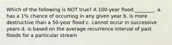 Which of the following is NOT true? A 100-year flood ________. a. has a 1% chance of occurring in any given year b. is more destructive than a 50-year flood c. cannot occur in successive years d. is based on the average recurrence interval of past floods for a particular stream