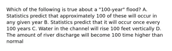 Which of the following is true about a "100-year" flood? A. Statistics predict that approximately 100 of these will occur in any given year B. Statistics predict that it will occur once every 100 years C. Water in the channel will rise 100 feet vertically D. The amount of river discharge will become 100 time higher than normal