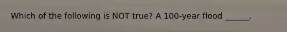 Which of the following is NOT true? A 100-year flood ______.