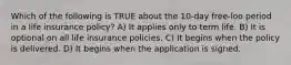Which of the following is TRUE about the 10-day free-loo period in a life insurance policy? A) It applies only to term life. B) It is optional on all life insurance policies. C) It begins when the policy is delivered. D) It begins when the application is signed.
