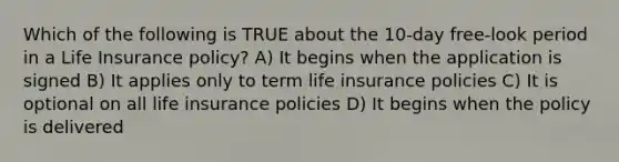 Which of the following is TRUE about the 10-day free-look period in a Life Insurance policy? A) It begins when the application is signed B) It applies only to term life insurance policies C) It is optional on all life insurance policies D) It begins when the policy is delivered