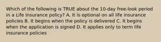 Which of the following is TRUE about the 10-day free-look period in a Life Insurance policy? A. It is optional on all life insurance policies B. It begins when the policy is delivered C. It begins when the application is signed D. It applies only to term life insurance policies