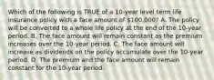 Which of the following is TRUE of a 10-year level term life insurance policy with a face amount of 100,000? A. The policy will be converted to a whole life policy at the end of the 10-year period. B. The face amount will remain constant as the premium increases over the 10-year period. C. The face amount will increase as dividends on the policy accumulate over the 10-year period. D. The premium and the face amount will remain constant for the 10-year period.