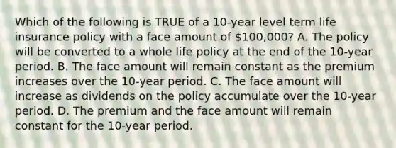 Which of the following is TRUE of a 10-year level term life insurance policy with a face amount of 100,000? A. The policy will be converted to a whole life policy at the end of the 10-year period. B. The face amount will remain constant as the premium increases over the 10-year period. C. The face amount will increase as dividends on the policy accumulate over the 10-year period. D. The premium and the face amount will remain constant for the 10-year period.