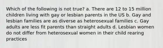 Which of the following is not true? a. ​There are 12 to 15 million children living with gay or lesbian parents in the US b. ​Gay and lesbian families are as diverse as heterosexual families c. ​Gay adults are less fit parents than straight adults d. ​Lesbian women do not differ from heterosexual women in their child rearing practices