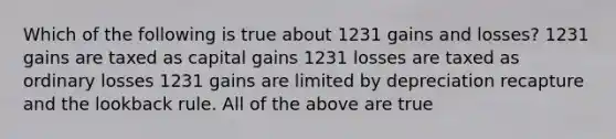 Which of the following is true about 1231 gains and losses? 1231 gains are taxed as capital gains 1231 losses are taxed as ordinary losses 1231 gains are limited by depreciation recapture and the lookback rule. All of the above are true