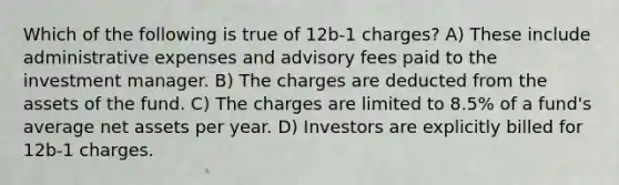 Which of the following is true of 12b-1 charges? A) These include administrative expenses and advisory fees paid to the investment manager. B) The charges are deducted from the assets of the fund. C) The charges are limited to 8.5% of a fund's average net assets per year. D) Investors are explicitly billed for 12b-1 charges.