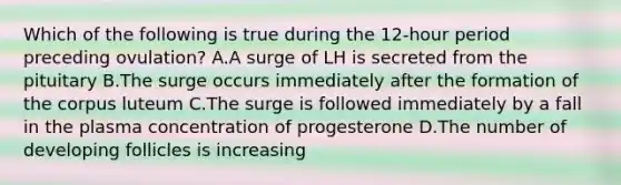 Which of the following is true during the 12-hour period preceding ovulation? A.A surge of LH is secreted from the pituitary B.The surge occurs immediately after the formation of the corpus luteum C.The surge is followed immediately by a fall in the plasma concentration of progesterone D.The number of developing follicles is increasing