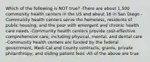 Which of the following is NOT true? -There are about 1,500 community health centers in the US and about 16 in San Diego -Community health centers serve the homeless, residents of public housing, and the poor with emergent and chronic health care needs -Community health centers provide cost-effective comprehensive care, including physical, mental, and dental care -Community health centers are funded by the federal government, Medi-Cal and County contracts, grants, private philanthropy, and sliding patient fees -All of the above are true