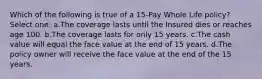 Which of the following is true of a 15-Pay Whole Life policy? Select one: a.The coverage lasts until the Insured dies or reaches age 100. b.The coverage lasts for only 15 years. c.The cash value will equal the face value at the end of 15 years. d.The policy owner will receive the face value at the end of the 15 years.