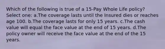 Which of the following is true of a 15-Pay Whole Life policy? Select one: a.The coverage lasts until the Insured dies or reaches age 100. b.The coverage lasts for only 15 years. c.The cash value will equal the face value at the end of 15 years. d.The policy owner will receive the face value at the end of the 15 years.