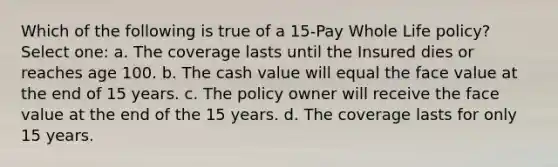 Which of the following is true of a 15-Pay Whole Life policy? Select one: a. The coverage lasts until the Insured dies or reaches age 100. b. The cash value will equal the face value at the end of 15 years. c. The policy owner will receive the face value at the end of the 15 years. d. The coverage lasts for only 15 years.