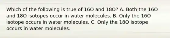 Which of the following is true of 16O and 18O? A. Both the 16O and 18O isotopes occur in water molecules. B. Only the 16O isotope occurs in water molecules. C. Only the 18O isotope occurs in water molecules.