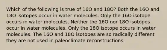 Which of the following is true of 16O and 18O? Both the 16O and 18O isotopes occur in water molecules. Only the 16O isotope occurs in water molecules. Neither the 16O nor 18O isotopes occur in water molecules. Only the 18O isotope occurs in water molecules. The 16O and 18O isotopes are so radically different they are not used in paleoclimate reconstructions.