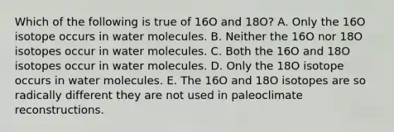 Which of the following is true of 16O and 18O? A. Only the 16O isotope occurs in water molecules. B. Neither the 16O nor 18O isotopes occur in water molecules. C. Both the 16O and 18O isotopes occur in water molecules. D. Only the 18O isotope occurs in water molecules. E. The 16O and 18O isotopes are so radically different they are not used in paleoclimate reconstructions.