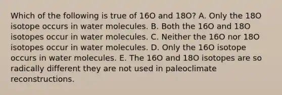 Which of the following is true of 16O and 18O? A. Only the 18O isotope occurs in water molecules. B. Both the 16O and 18O isotopes occur in water molecules. C. Neither the 16O nor 18O isotopes occur in water molecules. D. Only the 16O isotope occurs in water molecules. E. The 16O and 18O isotopes are so radically different they are not used in paleoclimate reconstructions.