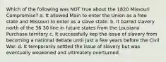 Which of the following was NOT true about the 1820 Missouri Compromise? a. It allowed Main to enter the Union as a free state and Missouri to enter as a slave state. b. It barred slavery north of the 36 30 line in future states from the Lousiana Purchase territory c. It successfully kep the issue of slavery from becoming a national debate until just a few years before the Civil War. d. It temporarily settled the issue of slavery but was eventually weakened and ultimately overturned.