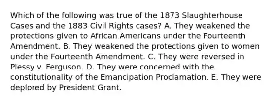 Which of the following was true of the 1873 Slaughterhouse Cases and the 1883 Civil Rights cases? A. They weakened the protections given to African Americans under the Fourteenth Amendment. B. They weakened the protections given to women under the Fourteenth Amendment. C. They were reversed in Plessy v. Ferguson. D. They were concerned with the constitutionality of the Emancipation Proclamation. E. They were deplored by President Grant.