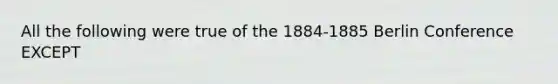 All the following were true of the 1884-1885 Berlin Conference EXCEPT