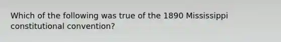 Which of the following was true of the 1890 Mississippi constitutional convention?