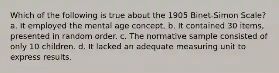 Which of the following is true about the 1905 Binet-Simon Scale? a. It employed the mental age concept. b. It contained 30 items, presented in random order. c. The normative sample consisted of only 10 children. d. It lacked an adequate measuring unit to express results.