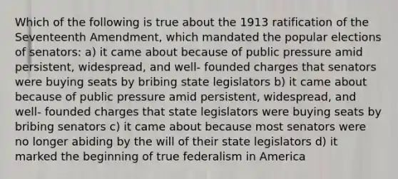 Which of the following is true about the 1913 ratification of the Seventeenth Amendment, which mandated the popular elections of senators: a) it came about because of public pressure amid persistent, widespread, and well- founded charges that senators were buying seats by bribing state legislators b) it came about because of public pressure amid persistent, widespread, and well- founded charges that state legislators were buying seats by bribing senators c) it came about because most senators were no longer abiding by the will of their state legislators d) it marked the beginning of true federalism in America