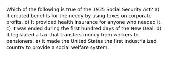 Which of the following is true of the 1935 Social Security Act? a) It created benefits for the needy by using taxes on corporate profits. b) It provided health insurance for anyone who needed it. c) It was ended during the first hundred days of the New Deal. d) It legislated a tax that transfers money from workers to pensioners. e) It made the United States the first industrialized country to provide a social welfare system.