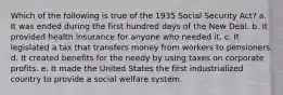 Which of the following is true of the 1935 Social Security Act? a. It was ended during the first hundred days of the New Deal. b. It provided health insurance for anyone who needed it. c. It legislated a tax that transfers money from workers to pensioners d. It created benefits for the needy by using taxes on corporate profits. e. It made the United States the first industrialized country to provide a social welfare system.