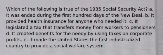 Which of the following is true of the 1935 Social Security Act? a. It was ended during the first hundred days of the New Deal. b. It provided health insurance for anyone who needed it. c. It legislated a tax that transfers money from workers to pensioners d. It created benefits for the needy by using taxes on corporate profits. e. It made the United States the first industrialized country to provide a social welfare system.